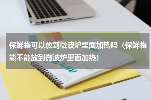 保鲜袋可以放到微波炉里面加热吗（保鲜袋能不能放到微波炉里面加热）