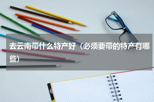 去云南带什么特产好（必须要带的特产有哪些）