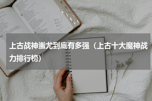 上古战神蚩尤到底有多强（上古十大魔神战力排行榜）