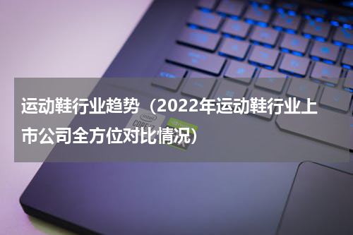 运动鞋行业趋势（2022年运动鞋行业上市公司全方位对比情况）