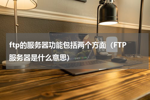 ftp的服务器功能包括两个方面（FTP服务器是什么意思）