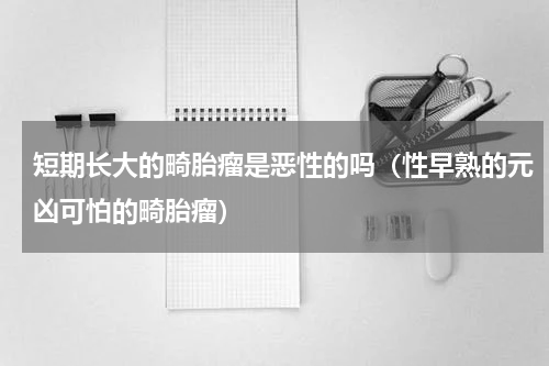 短期长大的畸胎瘤是恶性的吗（性早熟的元凶可怕的畸胎瘤）