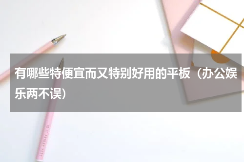 有哪些特便宜而又特别好用的平板（办公娱乐两不误）