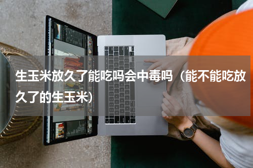 生玉米放久了能吃吗会中毒吗（能不能吃放久了的生玉米）