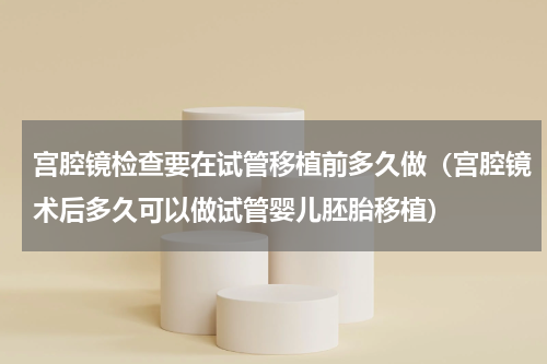 宫腔镜检查要在试管移植前多久做（宫腔镜术后多久可以做试管婴儿胚胎移植）