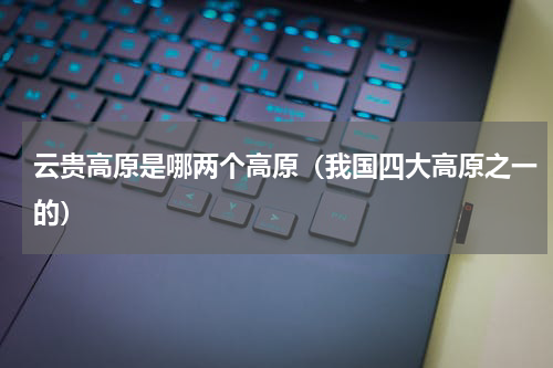 云贵高原是哪两个高原（我国四大高原之一的）
