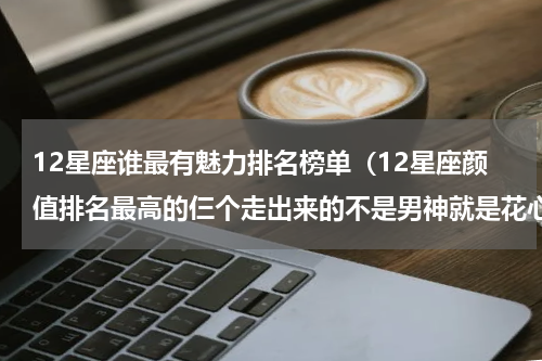 12星座谁最有魅力排名榜单（12星座颜值排名最高的仨个走出来的不是男神就是花心渣男）