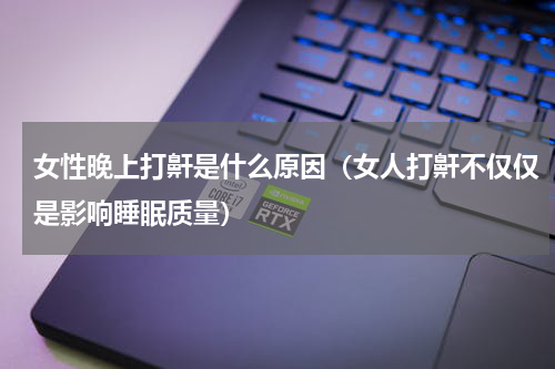 女性晚上打鼾是什么原因（女人打鼾不仅仅是影响睡眠质量）