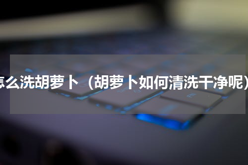 怎么洗胡萝卜（胡萝卜如何清洗干净呢）