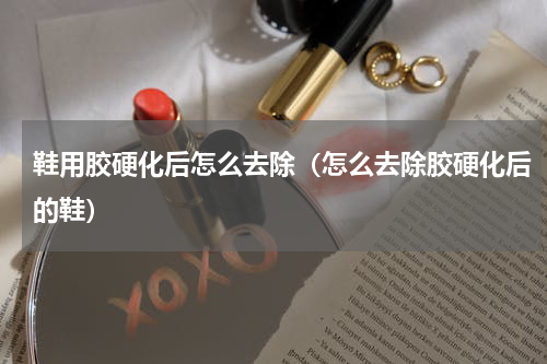 鞋用胶硬化后怎么去除（怎么去除胶硬化后的鞋）