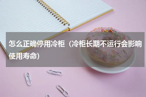 怎么正确停用冷柜（冷柜长期不运行会影响使用寿命）