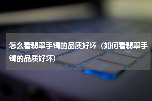 怎么看翡翠手镯的品质好坏（如何看翡翠手镯的品质好坏）
