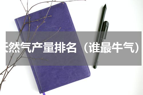 天然气产量排名（谁最牛气）