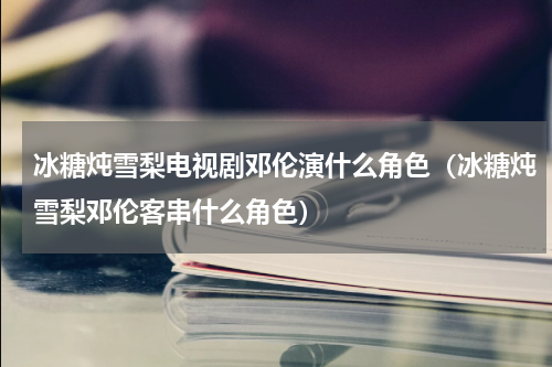冰糖炖雪梨电视剧邓伦演什么角色（冰糖炖雪梨邓伦客串什么角色）