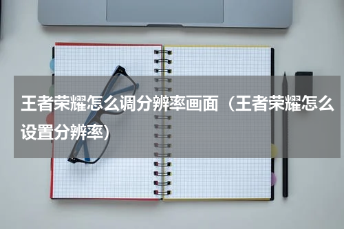 王者荣耀怎么调分辨率画面（王者荣耀怎么设置分辨率）