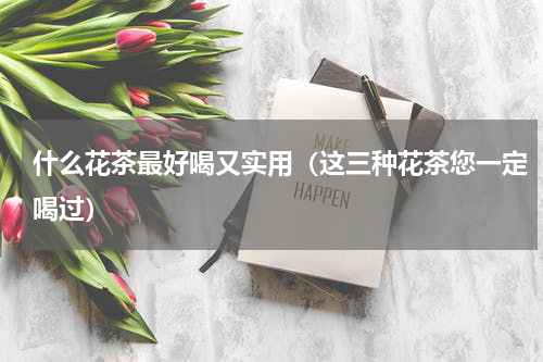 什么花茶最好喝又实用（这三种花茶您一定喝过）