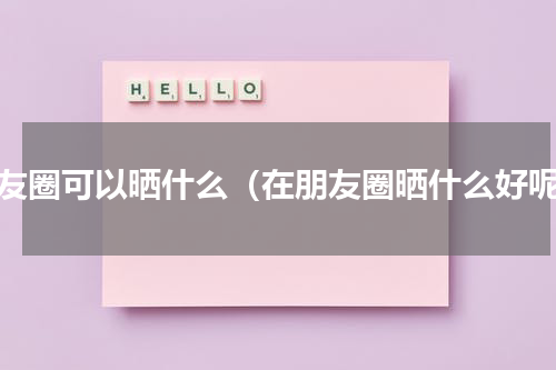 朋友圈可以晒什么（在朋友圈晒什么好呢）