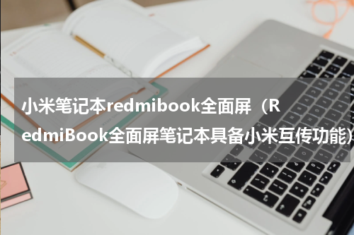 小米笔记本redmibook全面屏（RedmiBook全面屏笔记本具备小米互传功能）