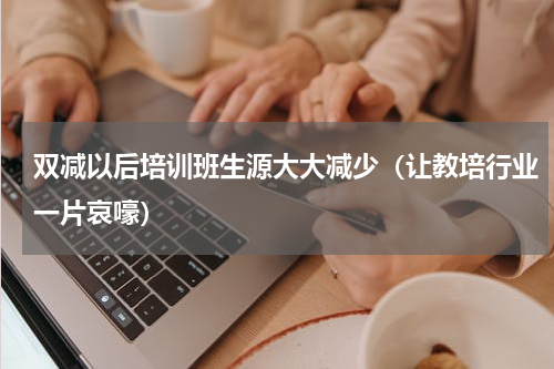 双减以后培训班生源大大减少（让教培行业一片哀嚎）