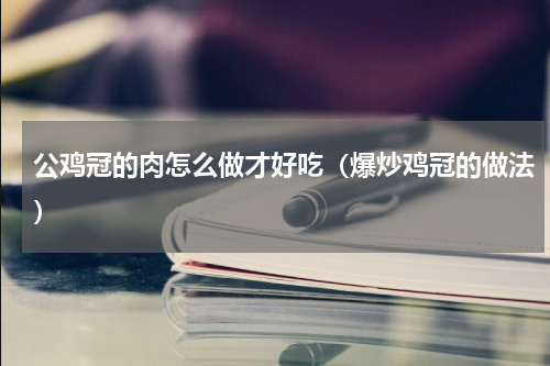 公鸡冠的肉怎么做才好吃（爆炒鸡冠的做法）