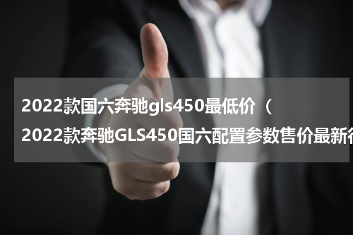 2022款国六奔驰gls450最低价（2022款奔驰GLS450国六配置参数售价最新行情）
