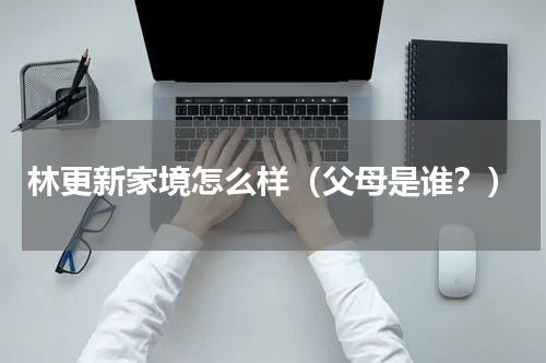 林更新家境怎么样（父母是谁？）