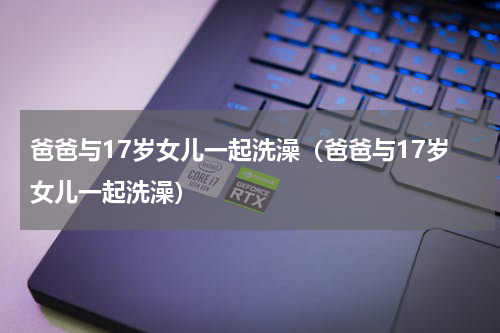 爸爸与17岁女儿一起洗澡（爸爸与17岁女儿一起洗澡）