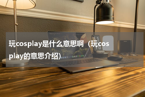 玩cosplay是什么意思啊（玩cosplay的意思介绍）