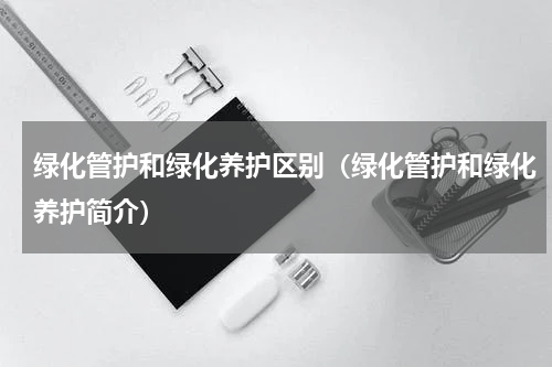 绿化管护和绿化养护区别（绿化管护和绿化养护简介）