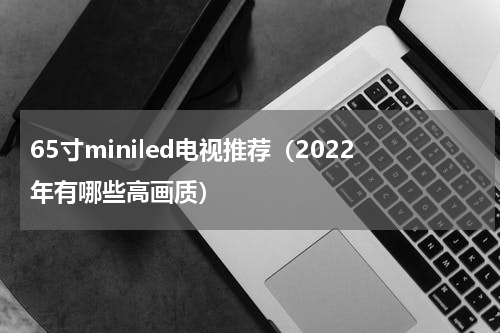 65寸miniled电视推荐（2022年有哪些高画质）