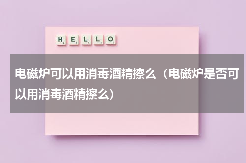 电磁炉可以用消毒酒精擦么（电磁炉是否可以用消毒酒精擦么）