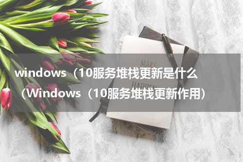 windows（10服务堆栈更新是什么（Windows（10服务堆栈更新作用）
