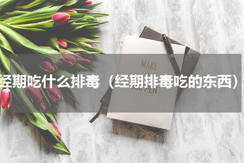 经期吃什么排毒（经期排毒吃的东西）