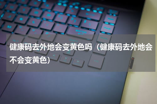 健康码去外地会变黄色吗（健康码去外地会不会变黄色）