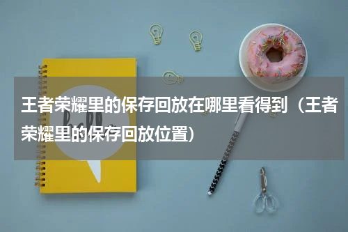 王者荣耀里的保存回放在哪里看得到（王者荣耀里的保存回放位置）