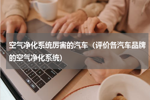 空气净化系统厉害的汽车（评价各汽车品牌的空气净化系统）
