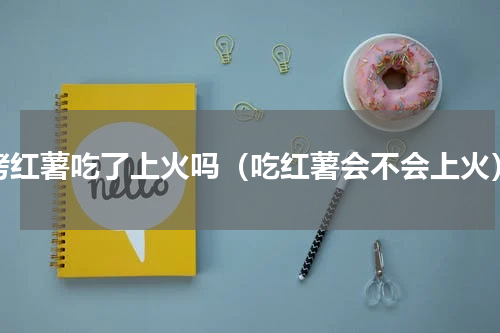 烤红薯吃了上火吗（吃红薯会不会上火）