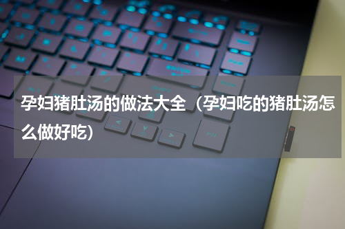 孕妇猪肚汤的做法大全（孕妇吃的猪肚汤怎么做好吃）