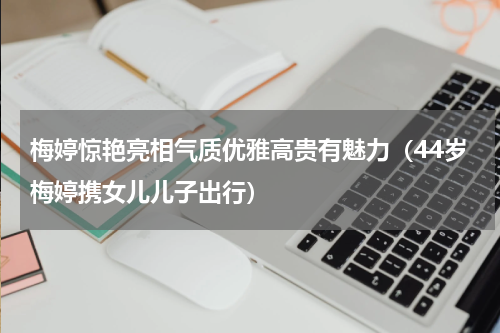 梅婷惊艳亮相气质优雅高贵有魅力（44岁梅婷携女儿儿子出行）