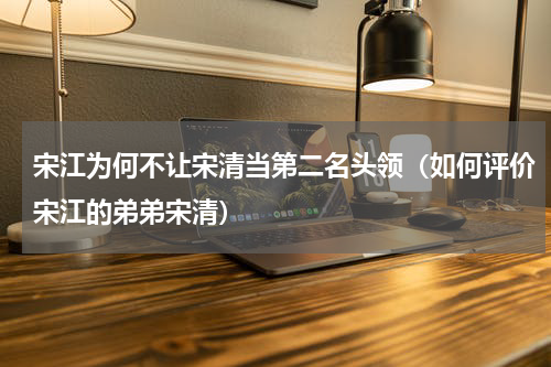 宋江为何不让宋清当第二名头领（如何评价宋江的弟弟宋清）