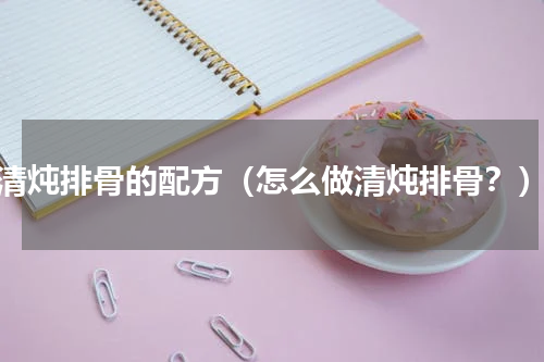 清炖排骨的配方（怎么做清炖排骨？）