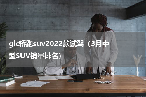 glc轿跑suv2022款试驾（3月中型SUV销量排名）