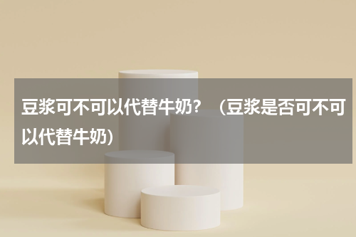 豆浆可不可以代替牛奶？（豆浆是否可不可以代替牛奶）