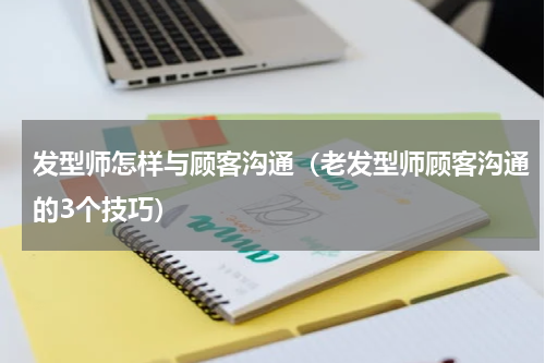 发型师怎样与顾客沟通（老发型师顾客沟通的3个技巧）