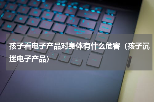 孩子看电子产品对身体有什么危害（孩子沉迷电子产品）