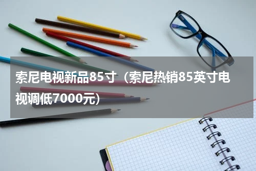 索尼电视新品85寸（索尼热销85英寸电视调低7000元）