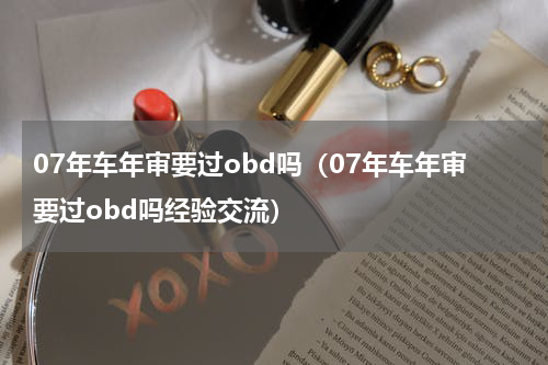 07年车年审要过obd吗（07年车年审要过obd吗经验交流）