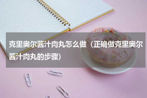 克里奥尔酱汁肉丸怎么做（正确做克里奥尔酱汁肉丸的步骤）