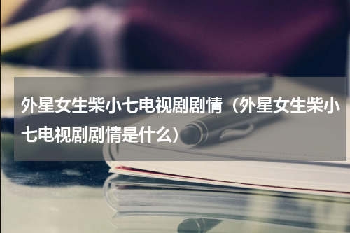 外星女生柴小七电视剧剧情（外星女生柴小七电视剧剧情是什么）