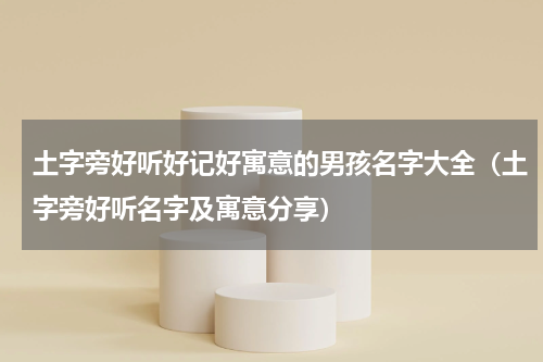 土字旁好听好记好寓意的男孩名字大全（土字旁好听名字及寓意分享）